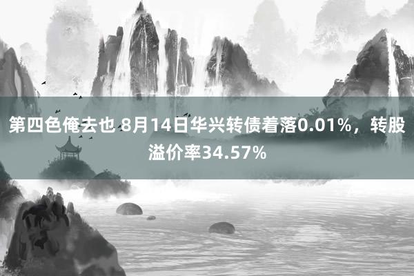 第四色俺去也 8月14日华兴转债着落0.01%，转股溢价率34.57%