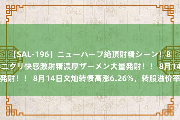 【SAL-196】ニューハーフ絶頂射精シーン！8時間 こだわりのデカペニクリ快感激射精濃厚ザーメン大量発射！！ 8月14日文灿转债高涨6.26%，转股溢价率97.4%