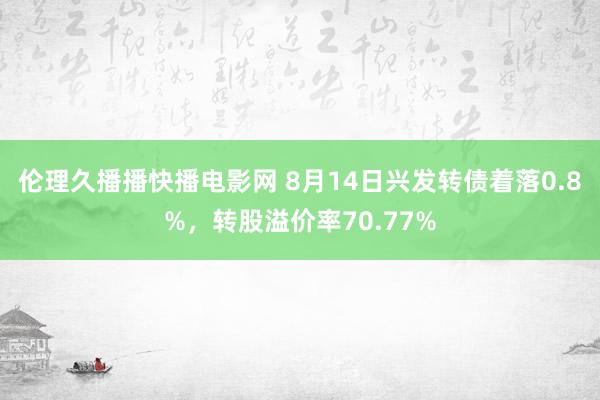 伦理久播播快播电影网 8月14日兴发转债着落0.8%，转股溢价率70.77%