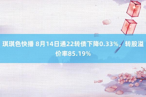 琪琪色快播 8月14日通22转债下降0.33%，转股溢价率85.19%