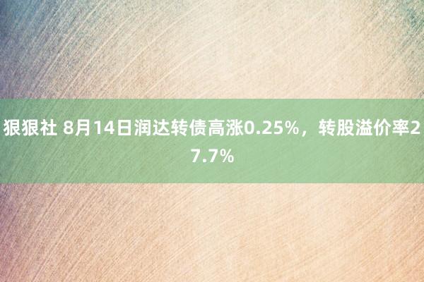 狠狠社 8月14日润达转债高涨0.25%，转股溢价率27.7%