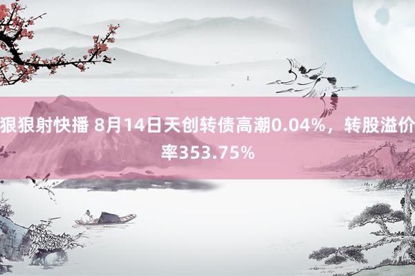 狠狠射快播 8月14日天创转债高潮0.04%，转股溢价率353.75%