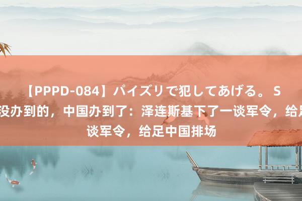 【PPPD-084】パイズリで犯してあげる。 SARA 普京没办到的，中国办到了：泽连斯基下了一谈军令，给足中国排场