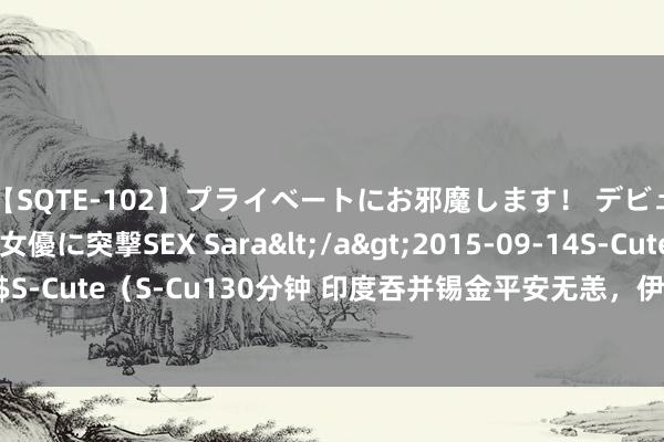 【SQTE-102】プライベートにお邪魔します！ デビューしたてのAV女優に突撃SEX Sara</a>2015-09-14S-Cute&$S-Cute（S-Cu130分钟 印度吞并锡金平安无恙，伊拉克吞并科威特为什么挨了打？