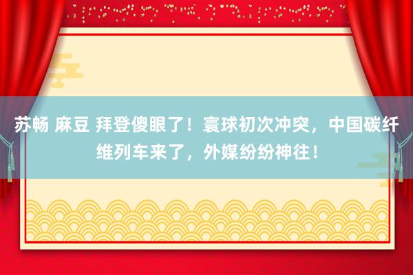 苏畅 麻豆 拜登傻眼了！寰球初次冲突，中国碳纤维列车来了，外媒纷纷神往！