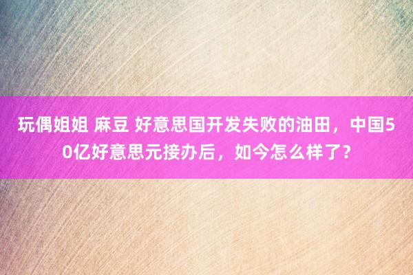 玩偶姐姐 麻豆 好意思国开发失败的油田，中国50亿好意思元接办后，如今怎么样了？