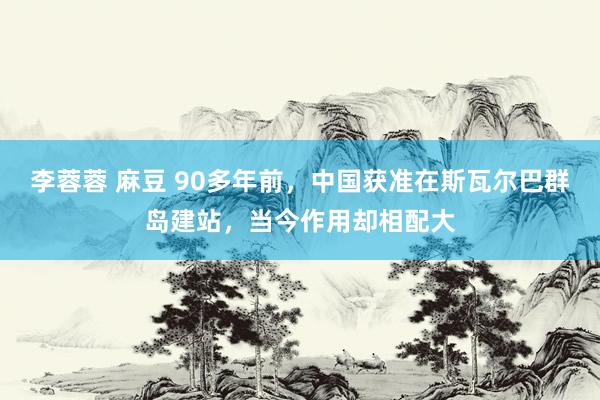 李蓉蓉 麻豆 90多年前，中国获准在斯瓦尔巴群岛建站，当今作用却相配大