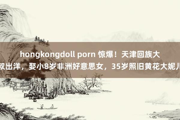 hongkongdoll porn 惊爆！天津回族大叔出洋，娶小8岁非洲好意思女，35岁照旧黄花大妮儿