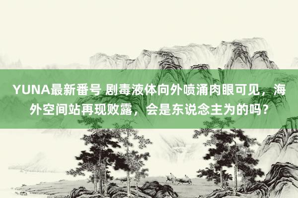 YUNA最新番号 剧毒液体向外喷涌肉眼可见，海外空间站再现败露，会是东说念主为的吗？