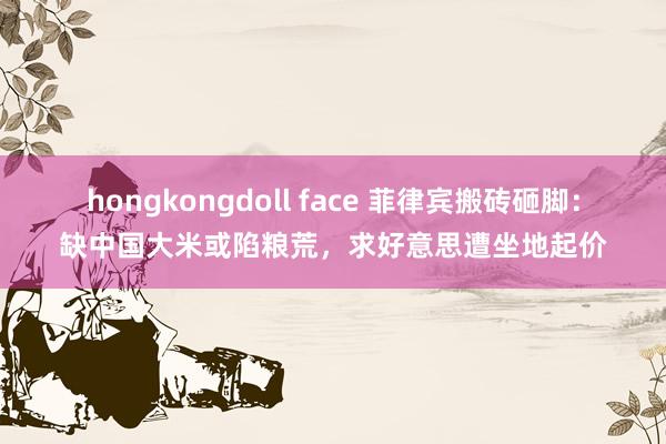 hongkongdoll face 菲律宾搬砖砸脚：缺中国大米或陷粮荒，求好意思遭坐地起价