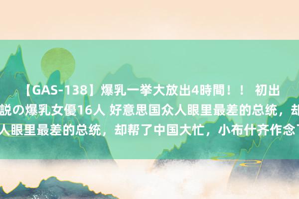 【GAS-138】爆乳一挙大放出4時間！！ 初出し！すべて撮り下ろし 伝説の爆乳女優16人 好意思国众人眼里最差的总统，却帮了中国大忙，小布什齐作念了什么？