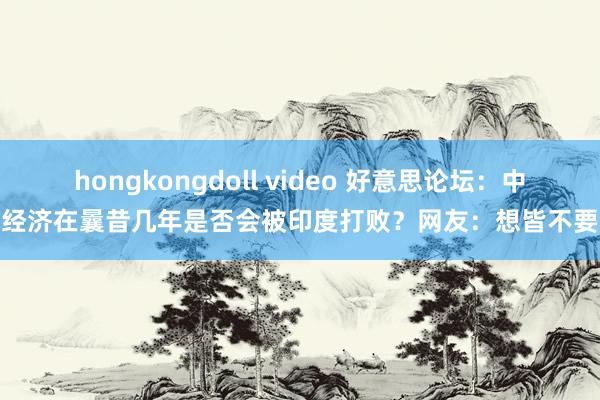 hongkongdoll video 好意思论坛：中国经济在曩昔几年是否会被印度打败？网友：想皆不要想