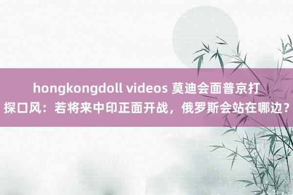 hongkongdoll videos 莫迪会面普京打探口风：若将来中印正面开战，俄罗斯会站在哪边？