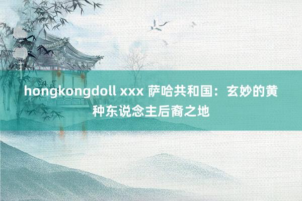 hongkongdoll xxx 萨哈共和国：玄妙的黄种东说念主后裔之地