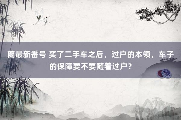 蘭最新番号 买了二手车之后，过户的本领，车子的保障要不要随着过户？