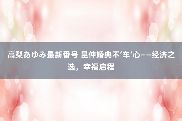 高梨あゆみ最新番号 昆仲婚典不‘车’心——经济之选，幸福启程