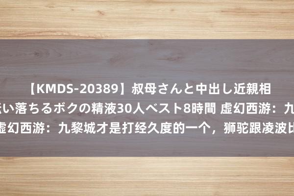 【KMDS-20389】叔母さんと中出し近親相姦 叔母さんの身体を伝い落ちるボクの精液30人ベスト8時間 虚幻西游：九黎城才是打经久度的一个，狮驼跟凌波比九黎城差远了