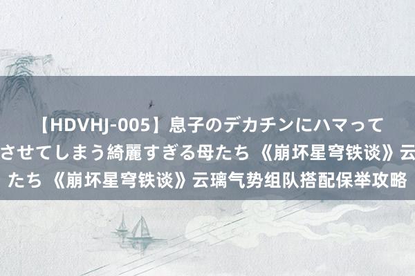 【HDVHJ-005】息子のデカチンにハマってしまい毎日のように挿入させてしまう綺麗すぎる母たち 《崩坏星穹铁谈》云璃气势组队搭配保举攻略