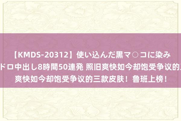 【KMDS-20312】使い込んだ黒マ○コに染み渡る息子の精液ドロドロ中出し8時間50連発 照旧爽快如今却饱受争议的三款皮肤！鲁班上榜！