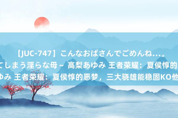 【JUC-747】こんなおばさんでごめんね…。～童貞チ○ポに発情してしまう淫らな母～ 高梨あゆみ 王者荣耀：夏侯惇的恶梦，三大骁雄能稳固KO他！