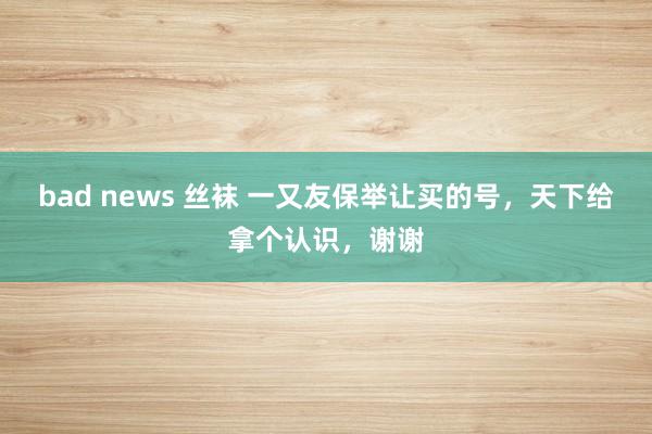 bad news 丝袜 一又友保举让买的号，天下给拿个认识，谢谢