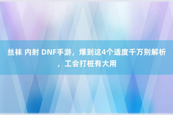 丝袜 内射 DNF手游，爆到这4个适度千万别解析，工会打桩有大用