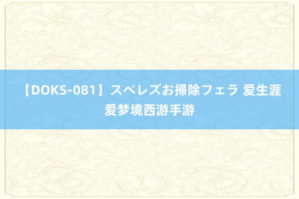 【DOKS-081】スペレズお掃除フェラ 爱生涯爱梦境西游手游