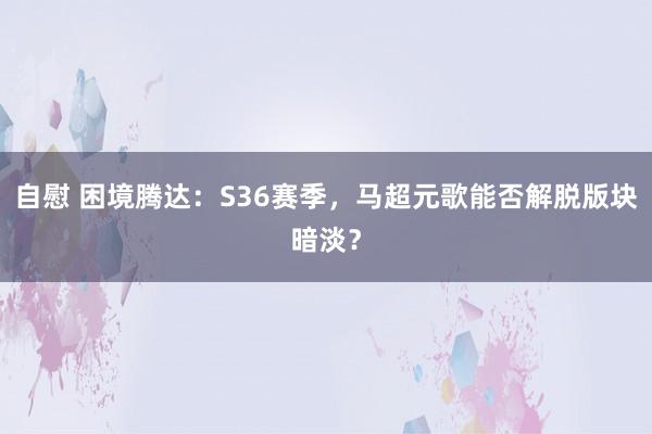 自慰 困境腾达：S36赛季，马超元歌能否解脱版块暗淡？