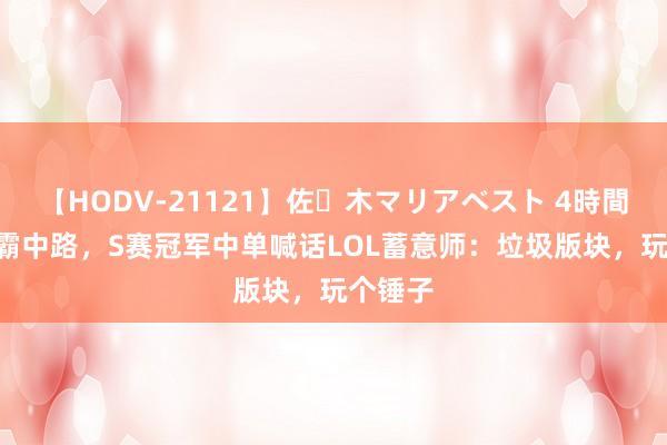 【HODV-21121】佐々木マリアベスト 4時間 AD制霸中路，S赛冠军中单喊话LOL蓄意师：垃圾版块，玩个锤子