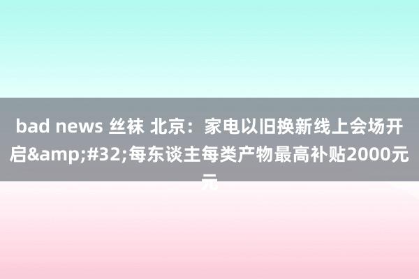 bad news 丝袜 北京：家电以旧换新线上会场开启&#32;每东谈主每类产物最高补贴2000元