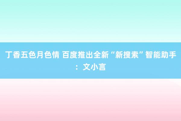 丁香五色月色情 百度推出全新“新搜索”智能助手：文小言