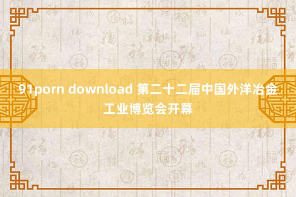 91porn download 第二十二届中国外洋冶金工业博览会开幕