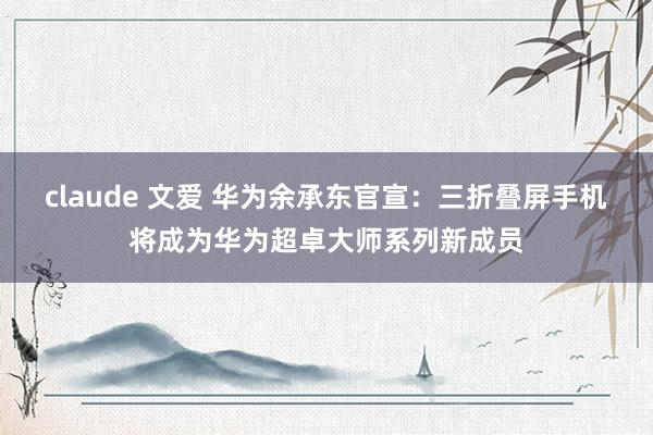 claude 文爱 华为余承东官宣：三折叠屏手机将成为华为超卓大师系列新成员