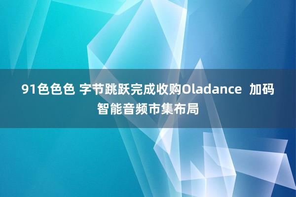 91色色色 字节跳跃完成收购Oladance  加码智能音频市集布局