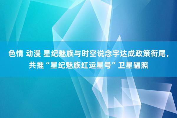 色情 动漫 星纪魅族与时空说念宇达成政策衔尾，共推“星纪魅族红运星号”卫星辐照