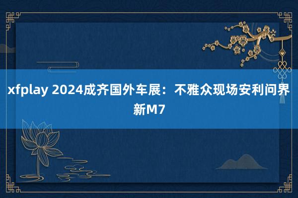 xfplay 2024成齐国外车展：不雅众现场安利问界新M7