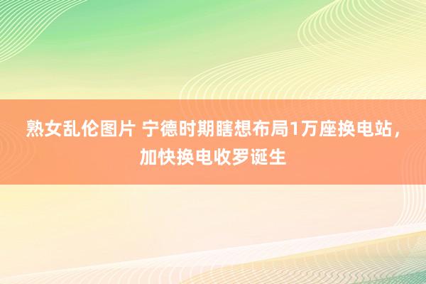 熟女乱伦图片 宁德时期瞎想布局1万座换电站，加快换电收罗诞生