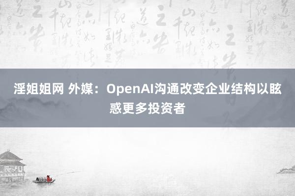 淫姐姐网 外媒：OpenAI沟通改变企业结构以眩惑更多投资者