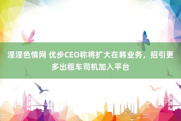 淫淫色情网 优步CEO称将扩大在韩业务，招引更多出租车司机加入平台