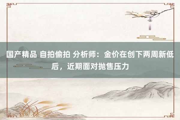 国产精品 自拍偷拍 分析师：金价在创下两周新低后，近期面对抛售压力