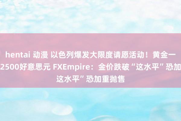 hentai 动漫 以色列爆发大限度请愿活动！黄金一度失守2500好意思元 FXEmpire：金价跌破“这水平”恐加重抛售