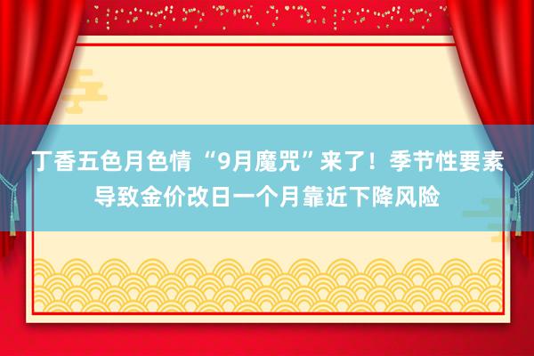 丁香五色月色情 “9月魔咒”来了！季节性要素导致金价改日一个月靠近下降风险