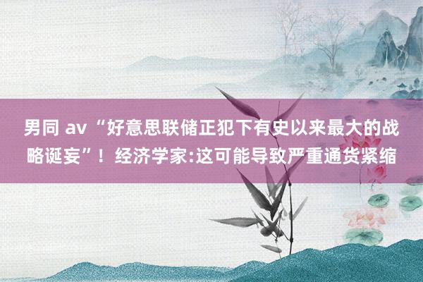 男同 av “好意思联储正犯下有史以来最大的战略诞妄”！经济学家:这可能导致严重通货紧缩