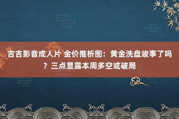 吉吉影音成人片 金价推析图：黄金洗盘竣事了吗？三点显露本周多空或破局