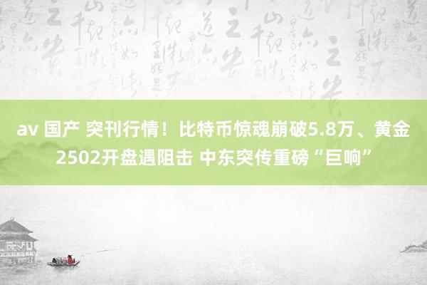 av 国产 突刊行情！比特币惊魂崩破5.8万、黄金2502开盘遇阻击 中东突传重磅“巨响”