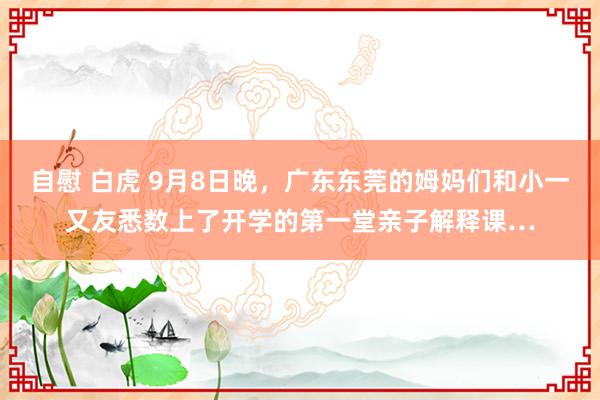 自慰 白虎 9月8日晚，广东东莞的姆妈们和小一又友悉数上了开学的第一堂亲子解释课…