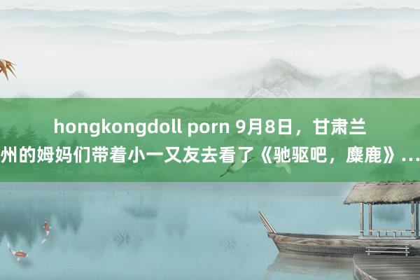 hongkongdoll porn 9月8日，甘肃兰州的姆妈们带着小一又友去看了《驰驱吧，麋鹿》…