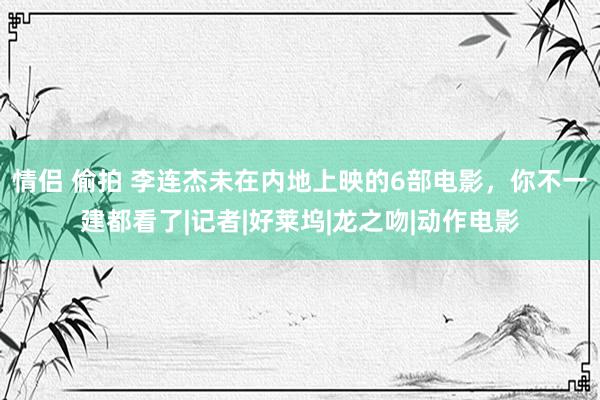 情侣 偷拍 李连杰未在内地上映的6部电影，你不一建都看了|记者|好莱坞|龙之吻|动作电影