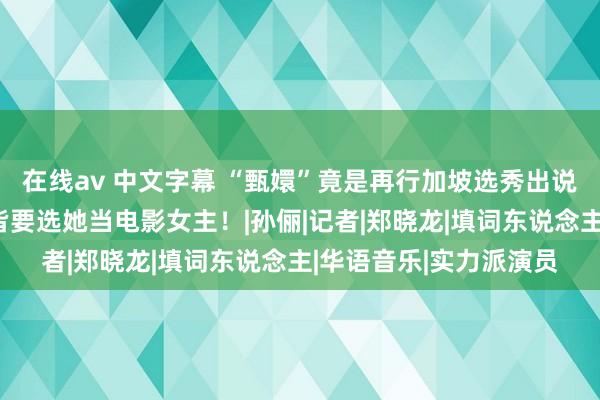 在线av 中文字幕 “甄嬛”竟是再行加坡选秀出说念，刘德华、李连杰皆要选她当电影女主！|孙俪|记者|郑晓龙|填词东说念主|华语音乐|实力派演员