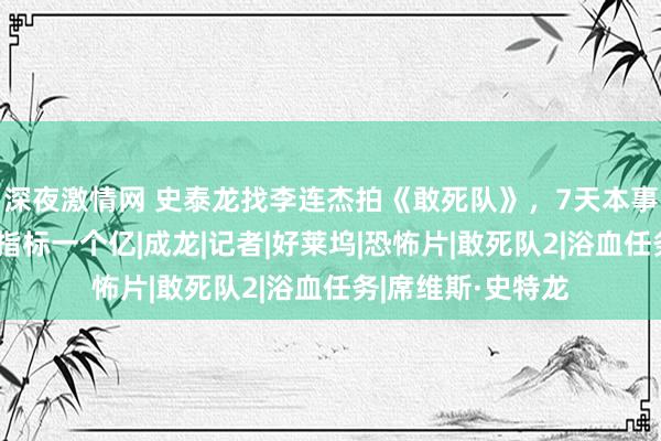 深夜激情网 史泰龙找李连杰拍《敢死队》，7天本事，赚到了一个小指标一个亿|成龙|记者|好莱坞|恐怖片|敢死队2|浴血任务|席维斯·史特龙